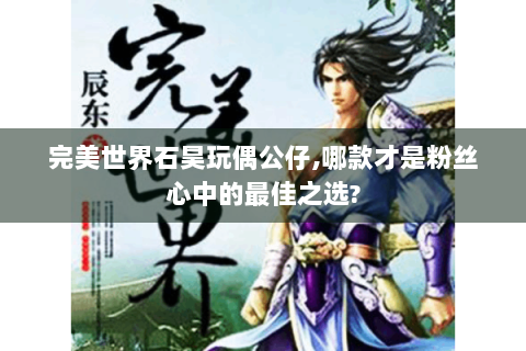 完美世界石昊玩偶公仔,哪款才是粉丝心中的最佳之选?