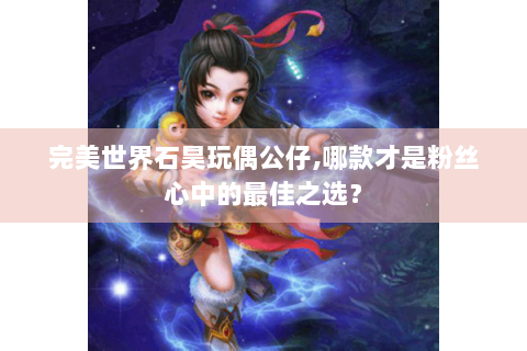 完美世界石昊玩偶公仔,哪款才是粉丝心中的最佳之选？