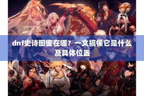 dnf史诗图鉴在哪？一文搞懂它是什么及具体位置