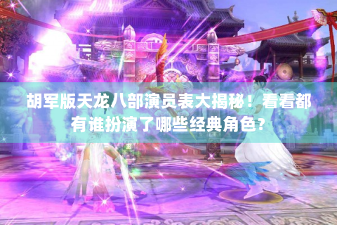 胡军版天龙八部演员表大揭秘！看看都有谁扮演了哪些经典角色？