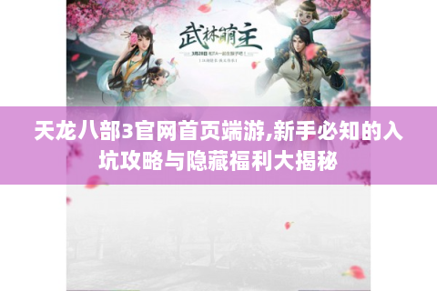 天龙八部3官网首页端游,新手必知的入坑攻略与隐藏福利大揭秘