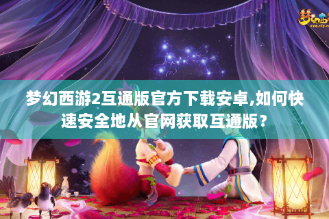 梦幻西游2互通版官方下载安卓,如何快速安全地从官网获取互通版？