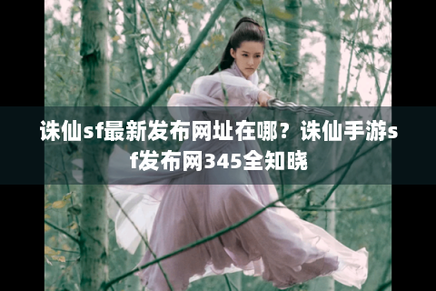 诛仙sf最新发布网址在哪？诛仙手游sf发布网345全知晓