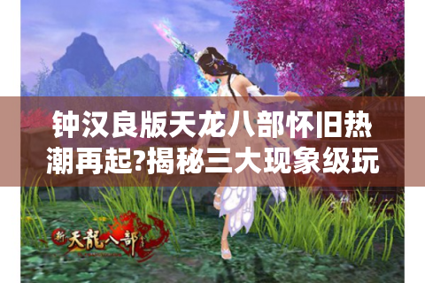 钟汉良版天龙八部怀旧热潮再起?揭秘三大现象级玩家的集体记忆