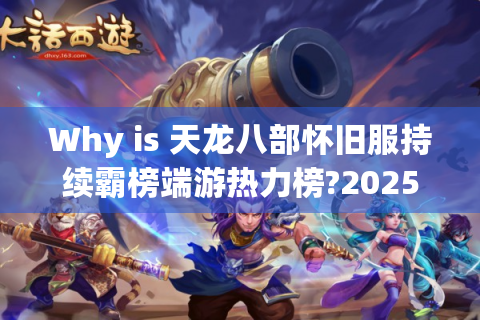 Why is 天龙八部怀旧服持续霸榜端游热力榜?2025年最佳回归攻略