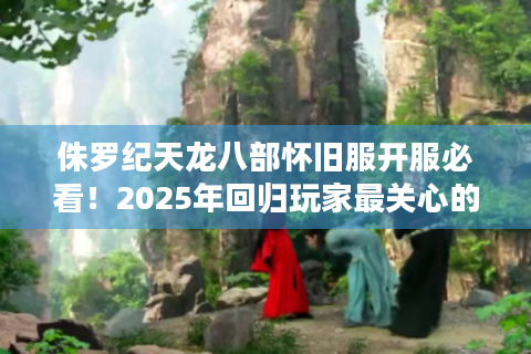 侏罗纪天龙八部怀旧服开服必看！2025年回归玩家最关心的五大问题