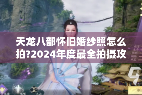 天龙八部怀旧婚纱照怎么拍?2024年度最全拍摄攻略揭秘