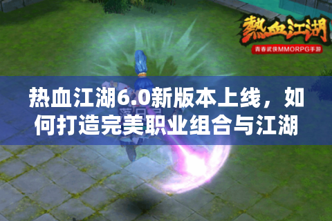 热血江湖6.0新版本上线，如何打造完美职业组合与江湖霸主地位？