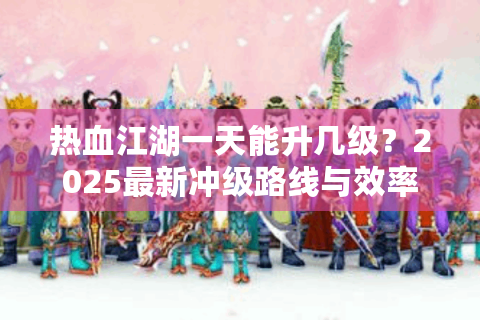 热血江湖一天能升几级？2025最新冲级路线与效率实测