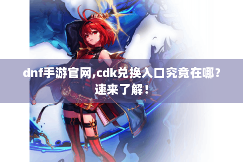 dnf手游官网,cdk兑换入口究竟在哪？速来了解！