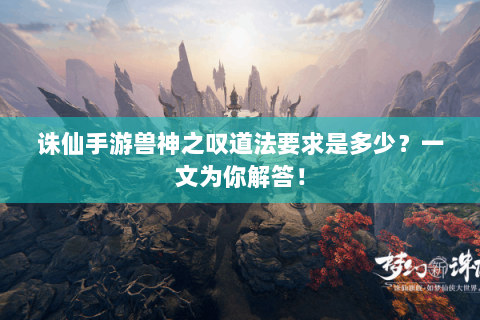 诛仙手游兽神之叹道法要求是多少？一文为你解答！