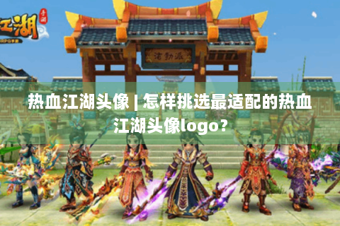 热血江湖头像 | 怎样挑选最适配的热血江湖头像logo？