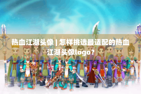 热血江湖头像 | 怎样挑选最适配的热血江湖头像logo？