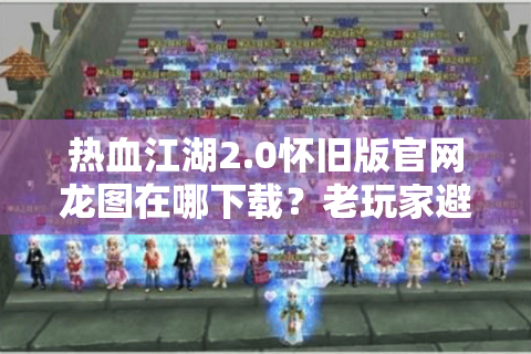 热血江湖2.0怀旧版官网龙图在哪下载？老玩家避坑指南