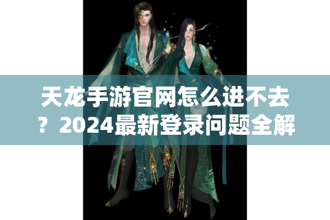 天龙手游官网怎么进不去？2024最新登录问题全解