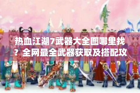 热血江湖7武器大全图哪里找？全网最全武器获取及搭配攻略