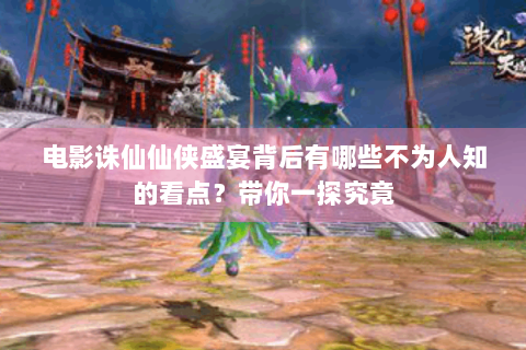 电影诛仙仙侠盛宴背后有哪些不为人知的看点？带你一探究竟