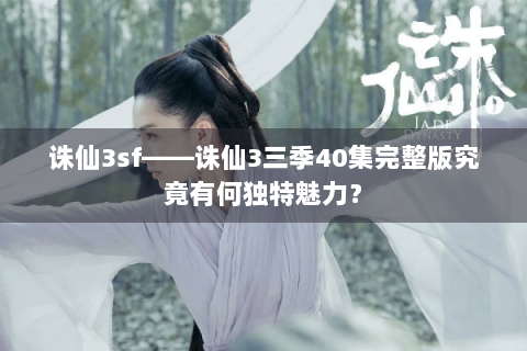 诛仙3sf——诛仙3三季40集完整版究竟有何独特魅力？