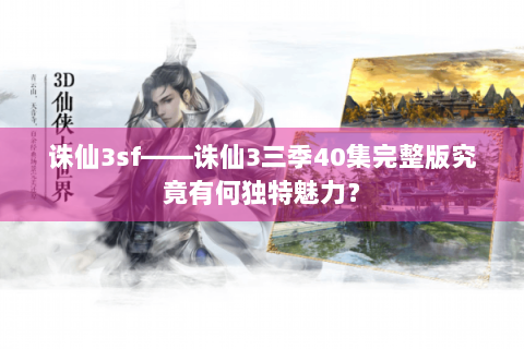 诛仙3sf——诛仙3三季40集完整版究竟有何独特魅力？