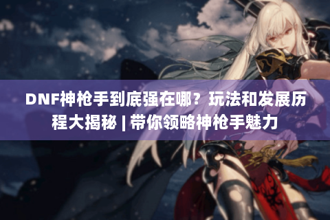 DNF神枪手到底强在哪？玩法和发展历程大揭秘 | 带你领略神枪手魅力
