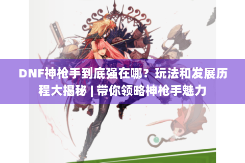DNF神枪手到底强在哪？玩法和发展历程大揭秘 | 带你领略神枪手魅力