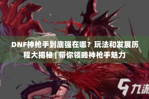 DNF神枪手到底强在哪？玩法和发展历程大揭秘 | 带你领略神枪手魅力