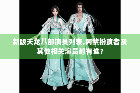 新版天龙八部演员列表,阿紫扮演者及其他相关演员都有谁？