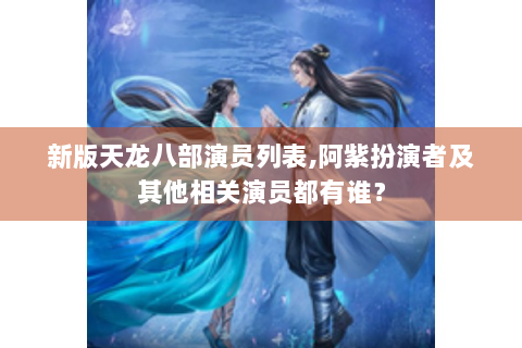 新版天龙八部演员列表,阿紫扮演者及其他相关演员都有谁？
