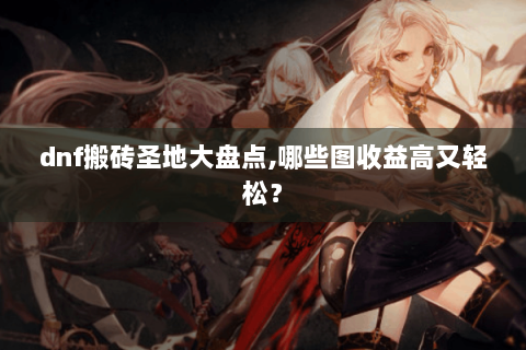 dnf搬砖圣地大盘点,哪些图收益高又轻松？