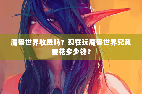 魔兽世界收费吗？现在玩魔兽世界究竟要花多少钱？