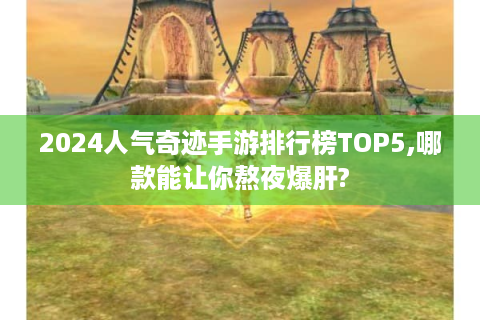 2024人气奇迹手游排行榜TOP5,哪款能让你熬夜爆肝?