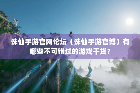 诛仙手游官网论坛（诛仙手游官博）有哪些不可错过的游戏干货？