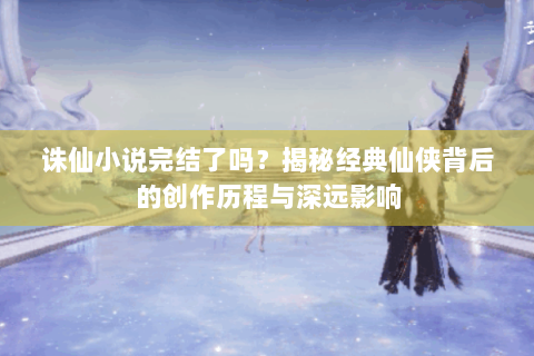 诛仙小说完结了吗？揭秘经典仙侠背后的创作历程与深远影响