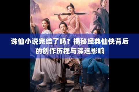 诛仙小说完结了吗？揭秘经典仙侠背后的创作历程与深远影响