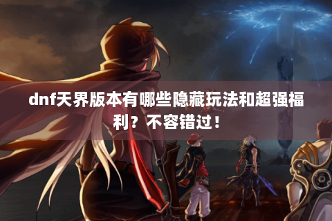 dnf天界版本有哪些隐藏玩法和超强福利？不容错过！