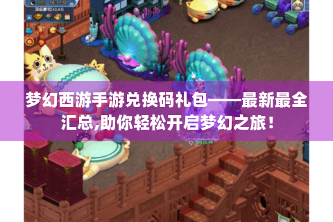 梦幻西游手游兑换码礼包——最新最全汇总,助你轻松开启梦幻之旅！