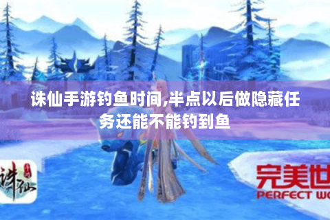 诛仙手游钓鱼时间,半点以后做隐藏任务还能不能钓到鱼
