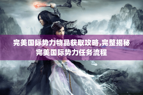 完美国际势力物品获取攻略,完整揭秘完美国际势力任务流程
