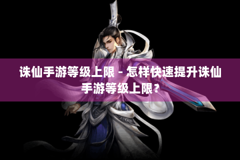 诛仙手游等级上限 - 怎样快速提升诛仙手游等级上限？