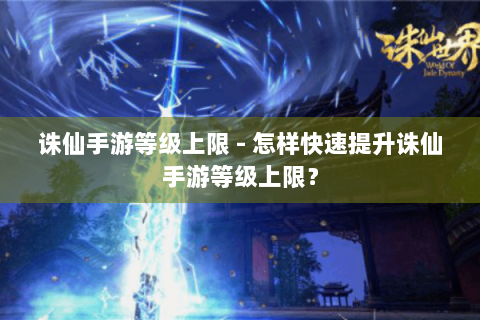 诛仙手游等级上限 - 怎样快速提升诛仙手游等级上限？