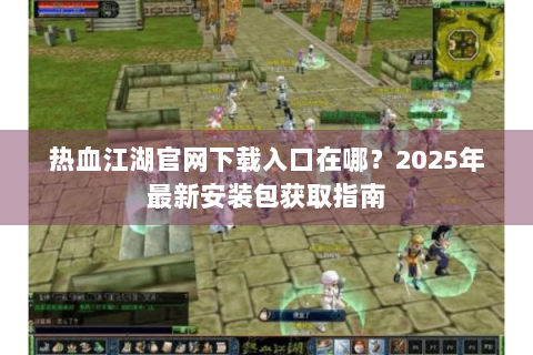 热血江湖官网下载入口在哪？2025年最新安装包获取指南
