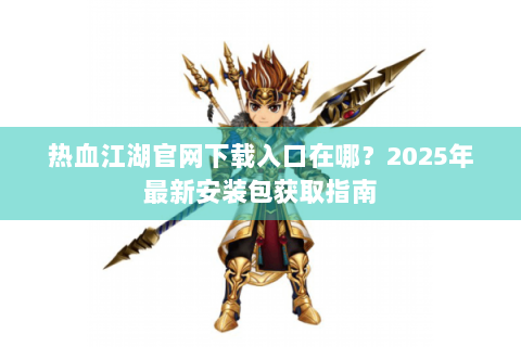 热血江湖官网下载入口在哪？2025年最新安装包获取指南