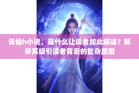 诛仙h小说，是什么让读者如此痴迷？解析其吸引读者背后的复杂原因