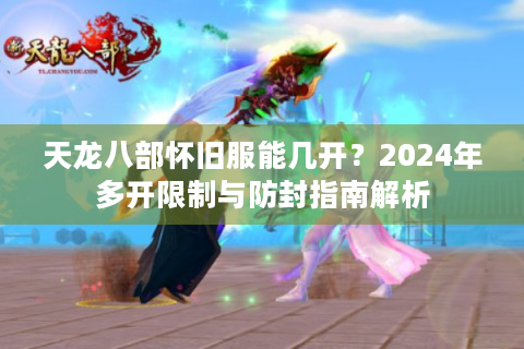 天龙八部怀旧服能几开？2024年多开限制与防封指南解析