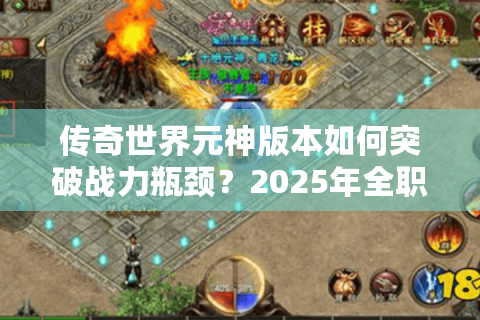 传奇世界元神版本如何突破战力瓶颈？2025年全职业元神进阶指南