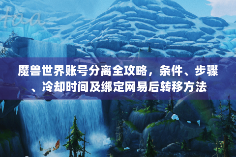 魔兽世界账号分离全攻略，条件、步骤、冷却时间及绑定网易后转移方法