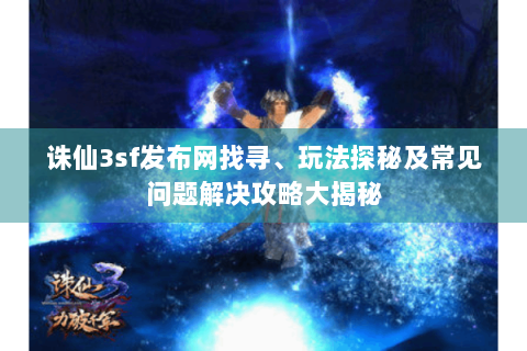 诛仙3sf发布网找寻、玩法探秘及常见问题解决攻略大揭秘