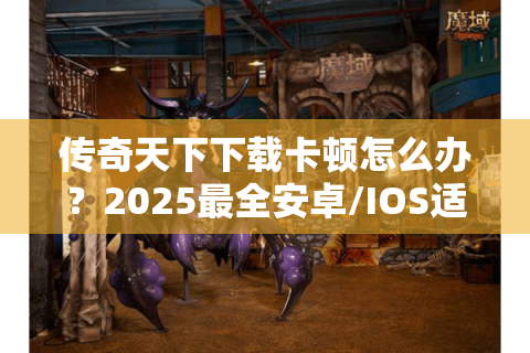 传奇天下下载卡顿怎么办？2025最全安卓/IOS适配教程揭秘