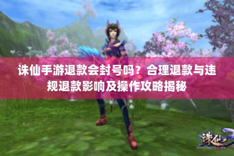 诛仙手游退款会封号吗？合理退款与违规退款影响及操作攻略揭秘