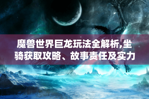 魔兽世界巨龙玩法全解析,坐骑获取攻略、故事责任及实力对比大揭秘